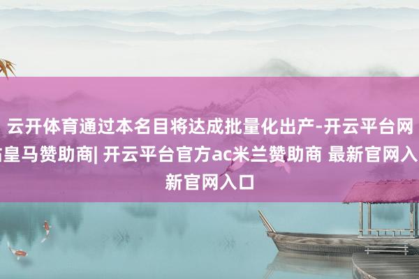 云开体育通过本名目将达成批量化出产-开云平台网站皇马赞助商| 开云平台官方ac米兰赞助商 最新官网入口