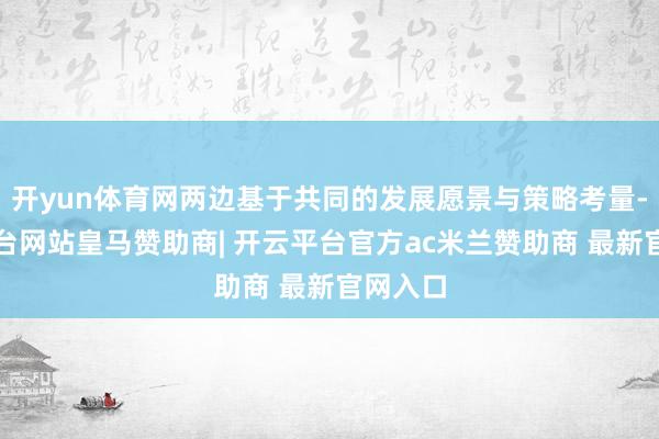 开yun体育网两边基于共同的发展愿景与策略考量-开云平台网站皇马赞助商| 开云平台官方ac米兰赞助商 最新官网入口