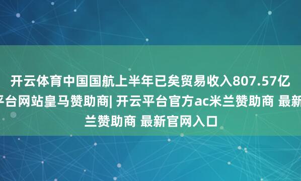 开云体育中国国航上半年已矣贸易收入807.57亿元-开云平台网站皇马赞助商| 开云平台官方ac米兰赞助商 最新官网入口