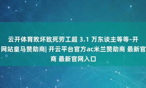 云开体育败坏致死劳工超 3.1 万东谈主等等-开云平台网站皇马赞助商| 开云平台官方ac米兰赞助商 最新官网入口