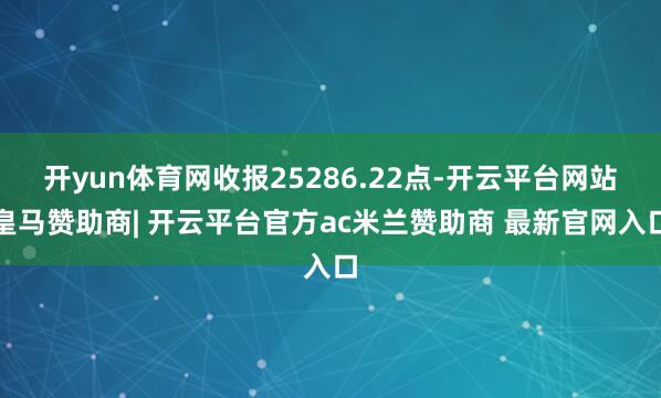 开yun体育网收报25286.22点-开云平台网站皇马赞助商| 开云平台官方ac米兰赞助商 最新官网入口