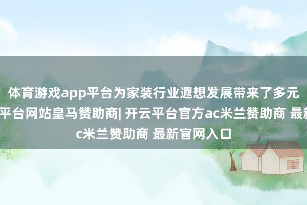 体育游戏app平台为家装行业遐想发展带来了多元想考-开云平台网站皇马赞助商| 开云平台官方ac米兰赞助商 最新官网入口