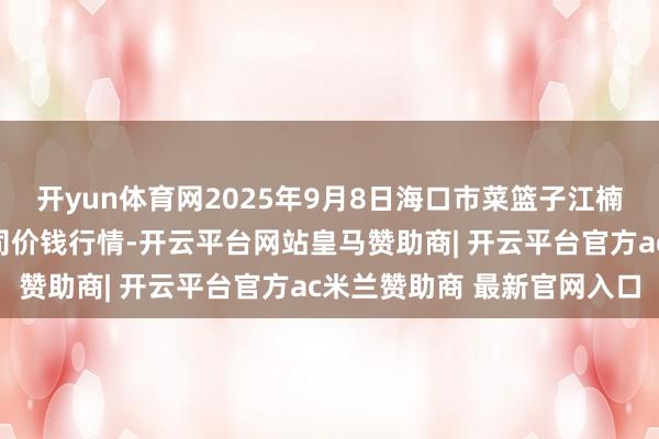 开yun体育网2025年9月8日海口市菜篮子江楠农产物批发市集有限公司价钱行情-开云平台网站皇马赞助商| 开云平台官方ac米兰赞助商 最新官网入口