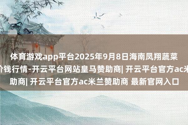 体育游戏app平台2025年9月8日海南凤翔蔬菜批发商场处置有限公司价钱行情-开云平台网站皇马赞助商| 开云平台官方ac米兰赞助商 最新官网入口