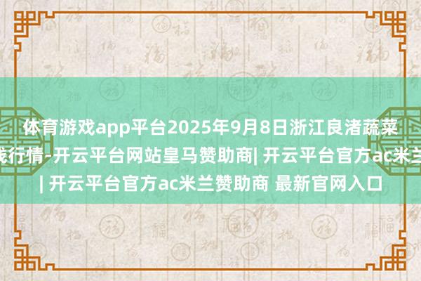体育游戏app平台2025年9月8日浙江良渚蔬菜阛阓缔造有限公司价钱行情-开云平台网站皇马赞助商| 开云平台官方ac米兰赞助商 最新官网入口