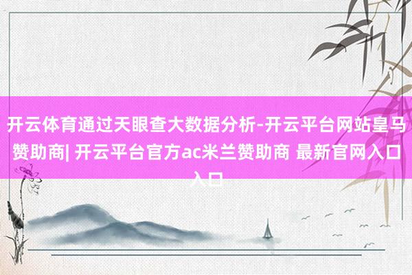开云体育通过天眼查大数据分析-开云平台网站皇马赞助商| 开云平台官方ac米兰赞助商 最新官网入口