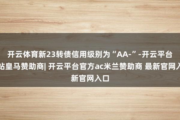 开云体育新23转债信用级别为“AA-”-开云平台网站皇马赞助商| 开云平台官方ac米兰赞助商 最新官网入口