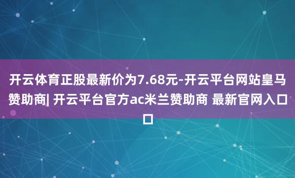 开云体育正股最新价为7.68元-开云平台网站皇马赞助商| 开云平台官方ac米兰赞助商 最新官网入口