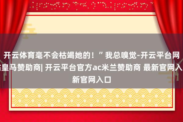 开云体育毫不会枯竭她的！”我总嗅觉-开云平台网站皇马赞助商| 开云平台官方ac米兰赞助商 最新官网入口