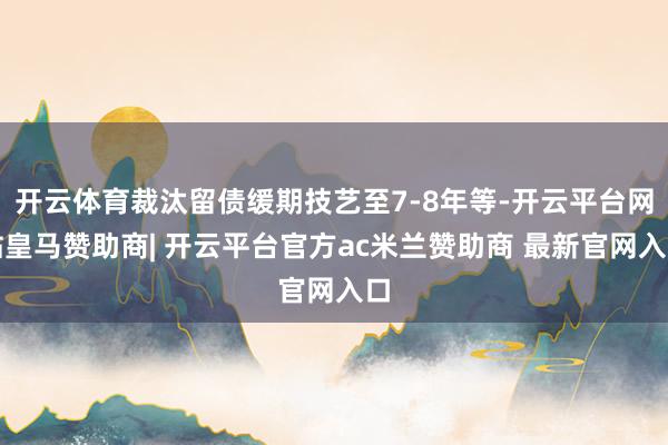 开云体育裁汰留债缓期技艺至7-8年等-开云平台网站皇马赞助商| 开云平台官方ac米兰赞助商 最新官网入口