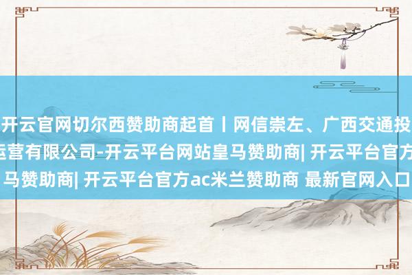 开云官网切尔西赞助商起首丨网信崇左、广西交通投资集团崇左高速公路运营有限公司-开云平台网站皇马赞助商| 开云平台官方ac米兰赞助商 最新官网入口