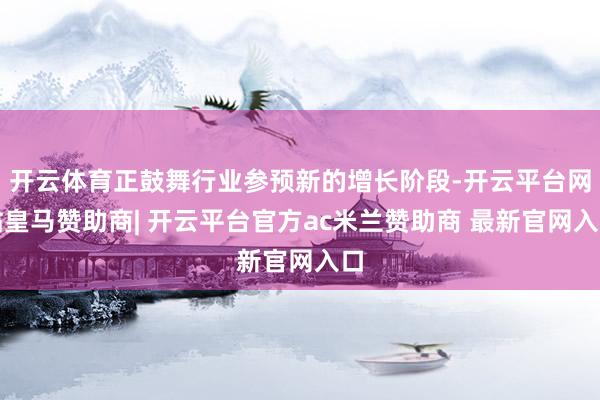 开云体育正鼓舞行业参预新的增长阶段-开云平台网站皇马赞助商| 开云平台官方ac米兰赞助商 最新官网入口