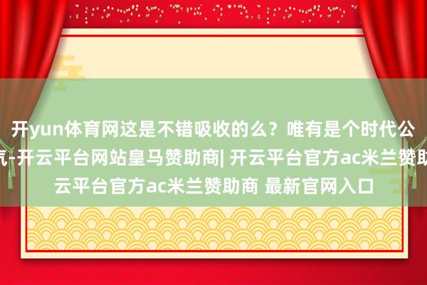 开yun体育网这是不错吸收的么？唯有是个时代公司就咽不下这语气-开云平台网站皇马赞助商| 开云平台官方ac米兰赞助商 最新官网入口