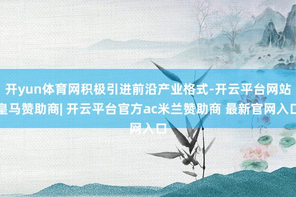 开yun体育网积极引进前沿产业格式-开云平台网站皇马赞助商| 开云平台官方ac米兰赞助商 最新官网入口