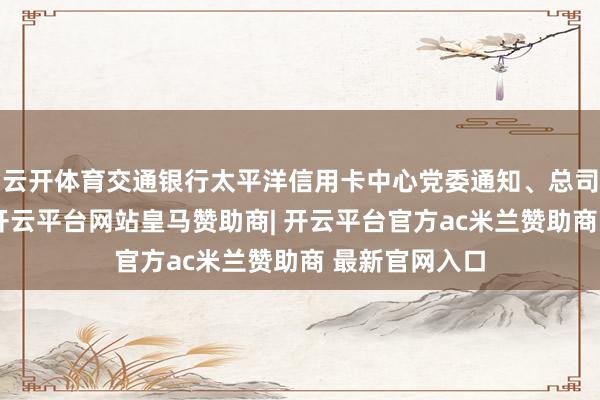 云开体育交通银行太平洋信用卡中心党委通知、总司理贺波示意-开云平台网站皇马赞助商| 开云平台官方ac米兰赞助商 最新官网入口