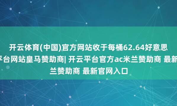 开云体育(中国)官方网站收于每桶62.64好意思元-开云平台网站皇马赞助商| 开云平台官方ac米兰赞助商 最新官网入口