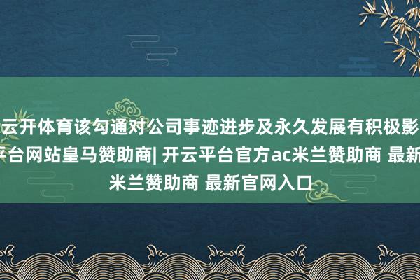 云开体育该勾通对公司事迹进步及永久发展有积极影响-开云平台网站皇马赞助商| 开云平台官方ac米兰赞助商 最新官网入口