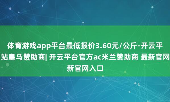 体育游戏app平台最低报价3.60元/公斤-开云平台网站皇马赞助商| 开云平台官方ac米兰赞助商 最新官网入口