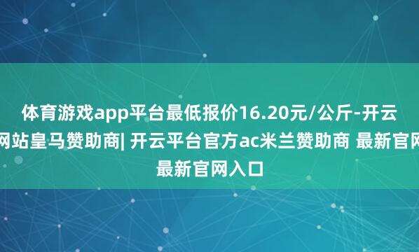 体育游戏app平台最低报价16.20元/公斤-开云平台网站皇马赞助商| 开云平台官方ac米兰赞助商 最新官网入口