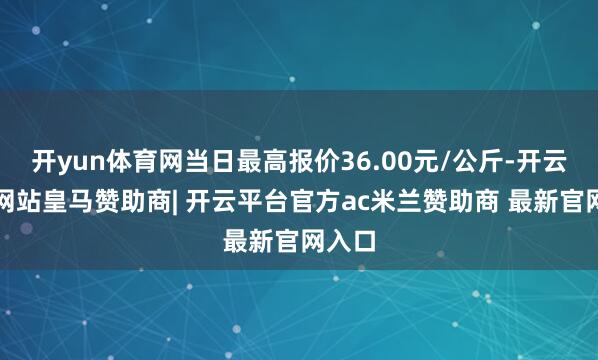 开yun体育网当日最高报价36.00元/公斤-开云平台网站皇马赞助商| 开云平台官方ac米兰赞助商 最新官网入口