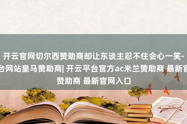 开云官网切尔西赞助商却让东谈主忍不住会心一笑-开云平台网站皇马赞助商| 开云平台官方ac米兰赞助商 最新官网入口