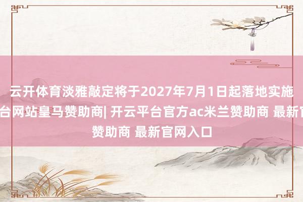 云开体育淡雅敲定将于2027年7月1日起落地实施-开云平台网站皇马赞助商| 开云平台官方ac米兰赞助商 最新官网入口