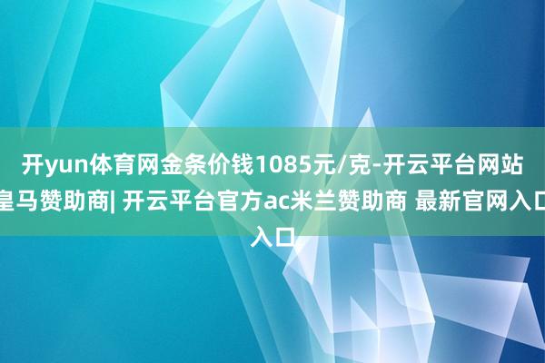 开yun体育网金条价钱1085元/克-开云平台网站皇马赞助商| 开云平台官方ac米兰赞助商 最新官网入口