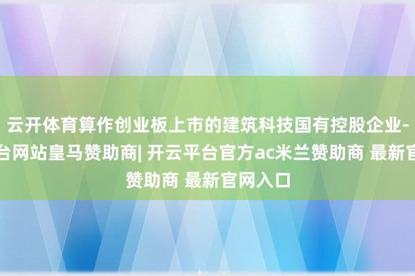 云开体育算作创业板上市的建筑科技国有控股企业-开云平台网站皇马赞助商| 开云平台官方ac米兰赞助商 最新官网入口