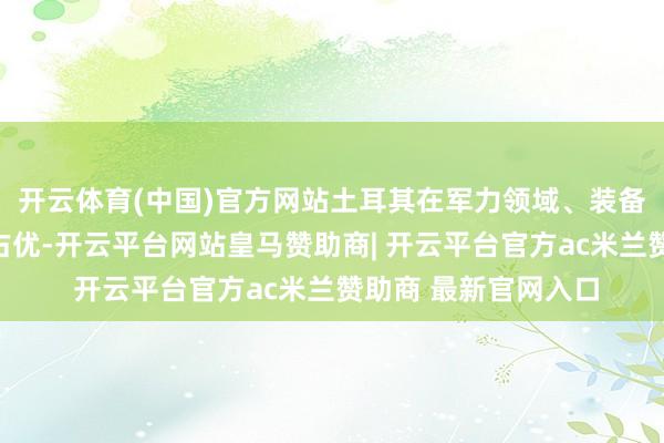开云体育(中国)官方网站土耳其在军力领域、装备数目及国防工业上占优-开云平台网站皇马赞助商| 开云平台官方ac米兰赞助商 最新官网入口