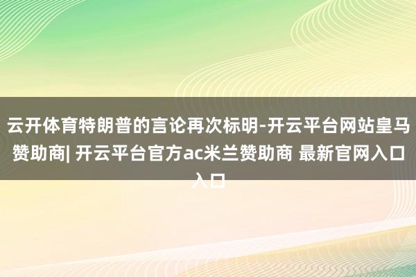 云开体育特朗普的言论再次标明-开云平台网站皇马赞助商| 开云平台官方ac米兰赞助商 最新官网入口