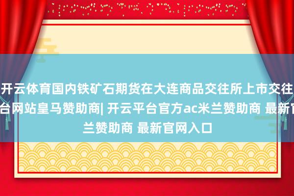 开云体育国内铁矿石期货在大连商品交往所上市交往-开云平台网站皇马赞助商| 开云平台官方ac米兰赞助商 最新官网入口