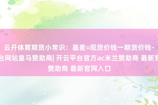 云开体育期货小常识：基差=现货价钱一期货价钱-开云平台网站皇马赞助商| 开云平台官方ac米兰赞助商 最新官网入口