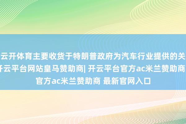 云开体育主要收货于特朗普政府为汽车行业提供的关税减免活动-开云平台网站皇马赞助商| 开云平台官方ac米兰赞助商 最新官网入口