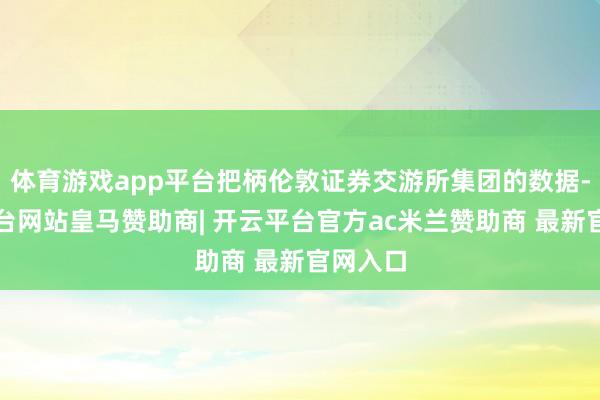 体育游戏app平台把柄伦敦证券交游所集团的数据-开云平台网站皇马赞助商| 开云平台官方ac米兰赞助商 最新官网入口