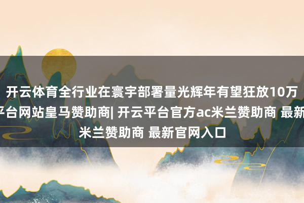 开云体育全行业在寰宇部署量光辉年有望狂放10万台-开云平台网站皇马赞助商| 开云平台官方ac米兰赞助商 最新官网入口