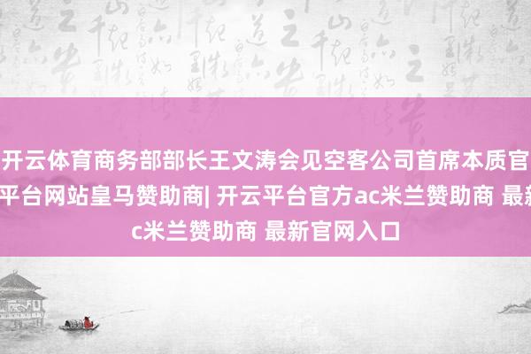 开云体育商务部部长王文涛会见空客公司首席本质官傅里-开云平台网站皇马赞助商| 开云平台官方ac米兰赞助商 最新官网入口