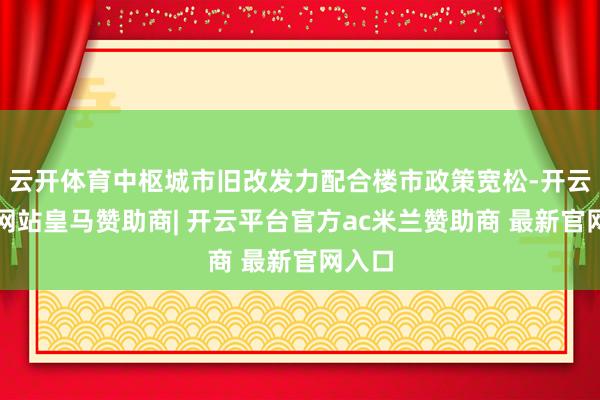 云开体育中枢城市旧改发力配合楼市政策宽松-开云平台网站皇马赞助商| 开云平台官方ac米兰赞助商 最新官网入口