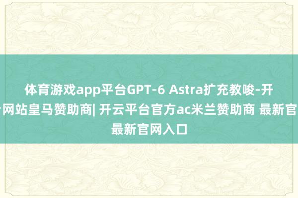 体育游戏app平台GPT‑6 Astra扩充教唆-开云平台网站皇马赞助商| 开云平台官方ac米兰赞助商 最新官网入口