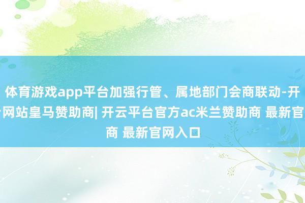 体育游戏app平台加强行管、属地部门会商联动-开云平台网站皇马赞助商| 开云平台官方ac米兰赞助商 最新官网入口