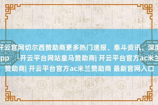 开云官网切尔西赞助商更多热门速报、泰斗资讯、深度分析尽在北京日报App    -开云平台网站皇马赞助商| 开云平台官方ac米兰赞助商 最新官网入口