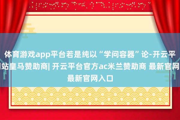 体育游戏app平台若是纯以“学问容器”论-开云平台网站皇马赞助商| 开云平台官方ac米兰赞助商 最新官网入口