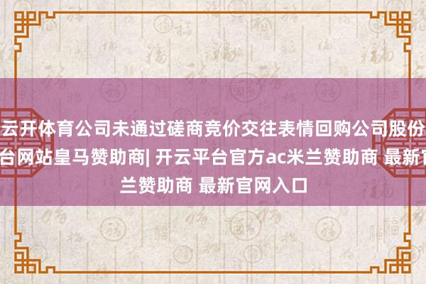 云开体育公司未通过磋商竞价交往表情回购公司股份-开云平台网站皇马赞助商| 开云平台官方ac米兰赞助商 最新官网入口