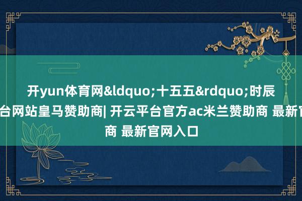 开yun体育网&ldquo;十五五&rdquo;时辰-开云平台网站皇马赞助商| 开云平台官方ac米兰赞助商 最新官网入口