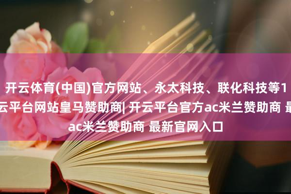 开云体育(中国)官方网站、永太科技、联化科技等18股涨停-开云平台网站皇马赞助商| 开云平台官方ac米兰赞助商 最新官网入口
