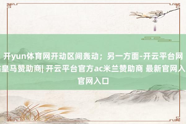 开yun体育网开动区间轰动;另一方面-开云平台网站皇马赞助商| 开云平台官方ac米兰赞助商 最新官网入口