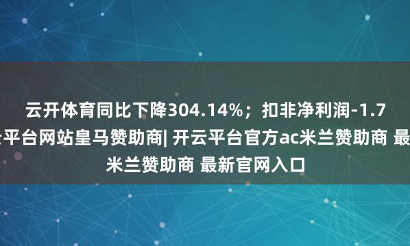 云开体育同比下降304.14%；扣非净利润-1.75亿元-开云平台网站皇马赞助商| 开云平台官方ac米兰赞助商 最新官网入口