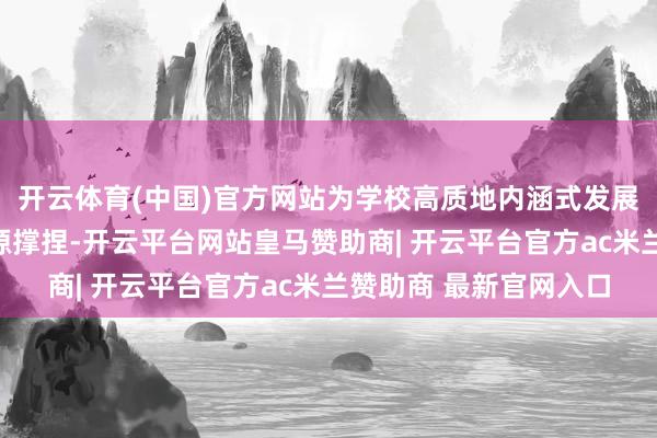 开云体育(中国)官方网站为学校高质地内涵式发展提供强盛的资金与资源撑捏-开云平台网站皇马赞助商| 开云平台官方ac米兰赞助商 最新官网入口
