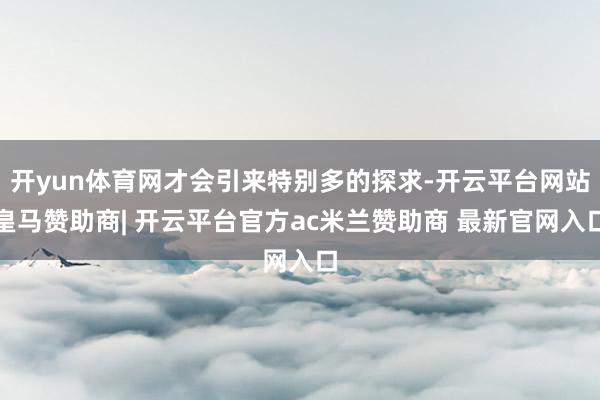 开yun体育网才会引来特别多的探求-开云平台网站皇马赞助商| 开云平台官方ac米兰赞助商 最新官网入口